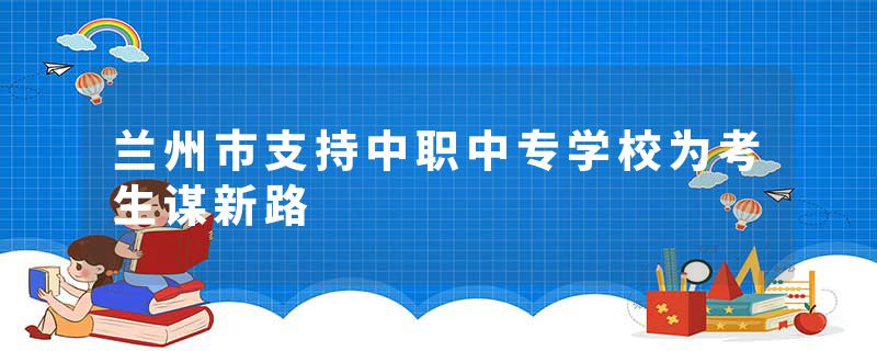 兰州市支持中职中专学校为考生谋新路