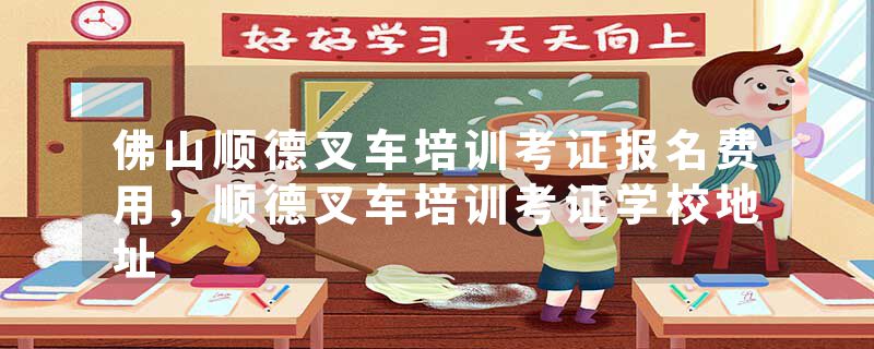 佛山顺德叉车培训考证报名费用，顺德叉车培训考证学校地址