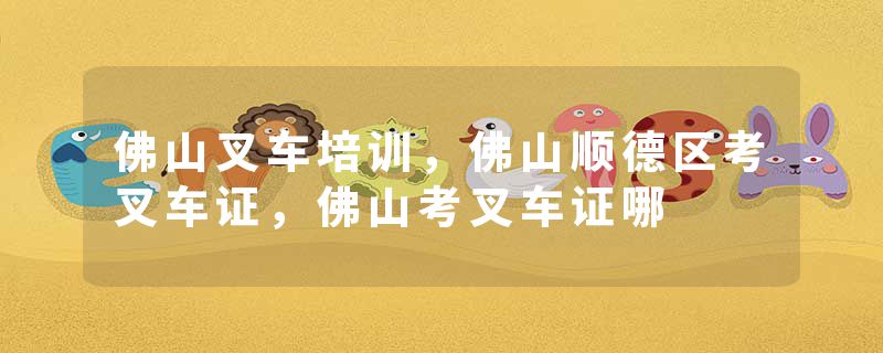 佛山叉车培训，佛山顺德区考叉车证，佛山考叉车证哪