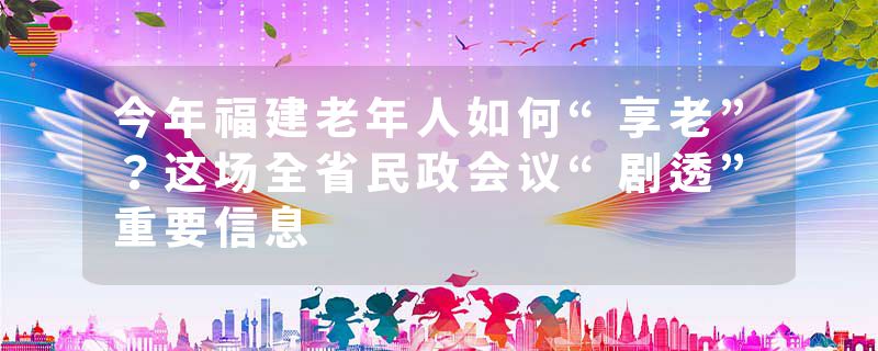 今年福建老年人如何“享老”？这场全省民政会议“剧透”重要信息