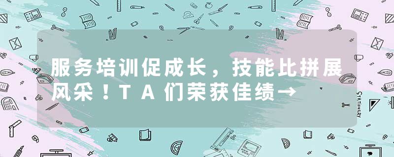 服务培训促成长，技能比拼展风采！TA们荣获佳绩→