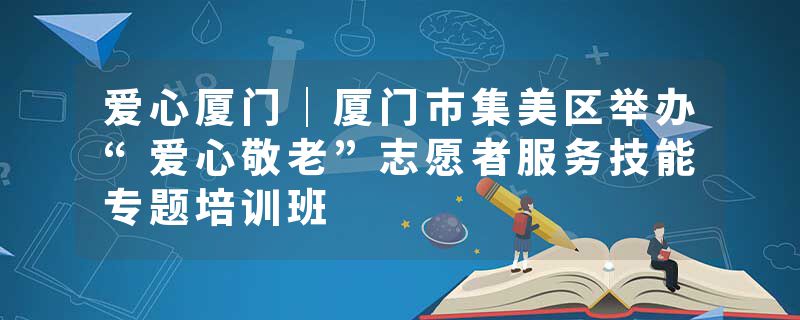 爱心厦门｜厦门市集美区举办“爱心敬老”志愿者服务技能专题培训班