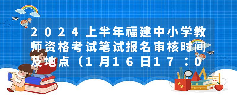 2024上半年福建中小学教师资格考试笔试报名审核时间及地点（1月16日17：00截止）