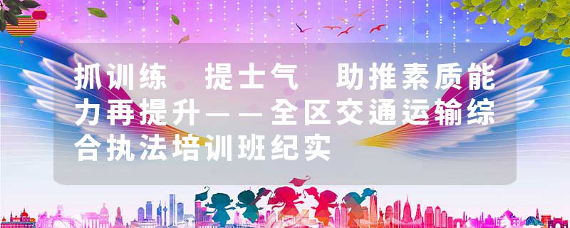 抓训练 提士气 助推素质能力再提升——全区交通运输综合执法培训班纪实