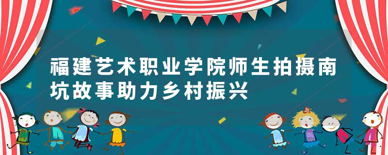 福建艺术职业学院师生拍摄南坑故事助力乡村振兴