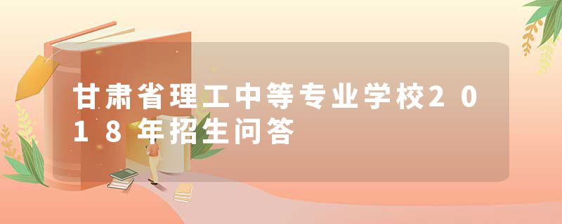 甘肃省理工中等专业学校2018年招生问答