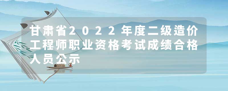 甘肃省2022年度二级造价工程师职业资格考试成绩合格人员公示