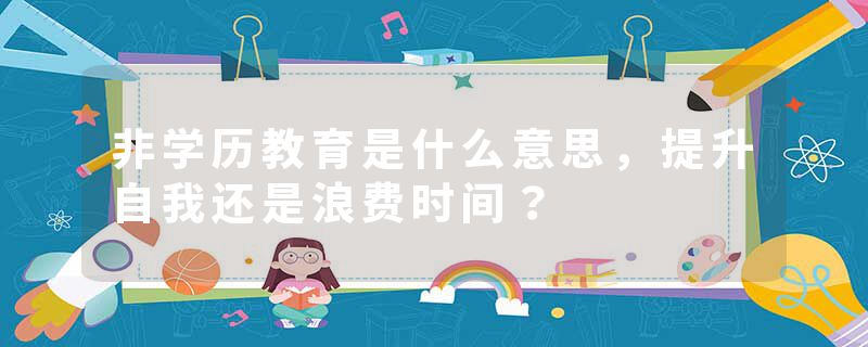 非学历教育是什么意思，提升自我还是浪费时间？