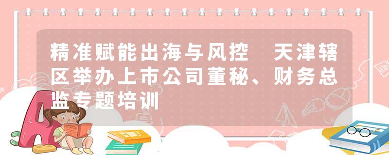 精准赋能出海与风控 天津辖区举办上市公司董秘、财务总监专题培训