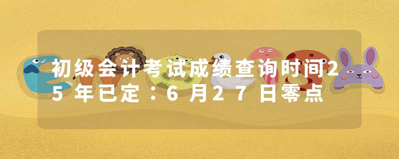 初级会计考试成绩查询时间25年已定：6月27日零点