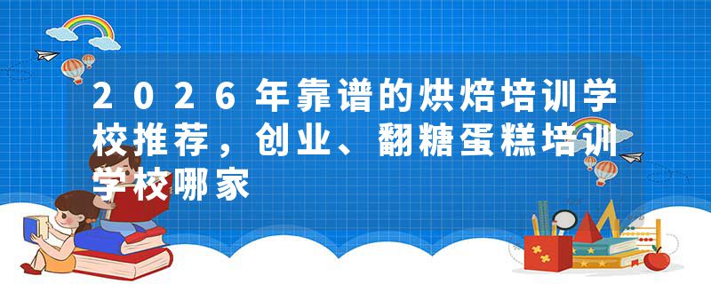 2026年靠谱的烘焙培训学校推荐，创业、翻糖蛋糕培训学校哪家