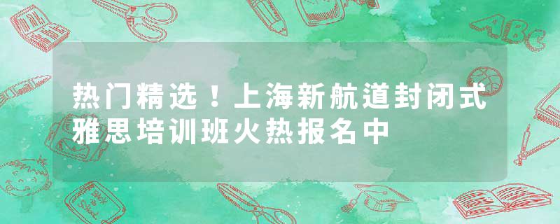 热门精选！上海新航道封闭式雅思培训班火热报名中