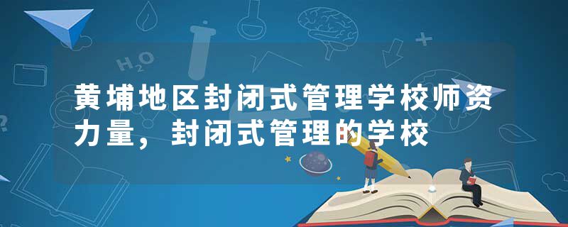 黄埔地区封闭式管理学校师资力量,封闭式管理的学校