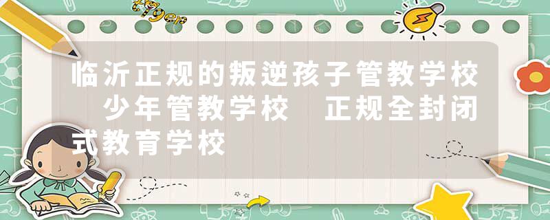 临沂正规的叛逆孩子管教学校 少年管教学校 正规全封闭式教育学校