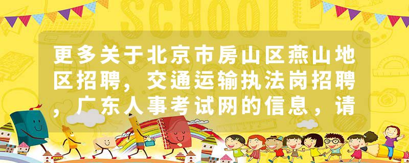 更多关于北京市房山区燕山地区招聘,交通运输执法岗招聘,广东人事考试网的信息，请关注