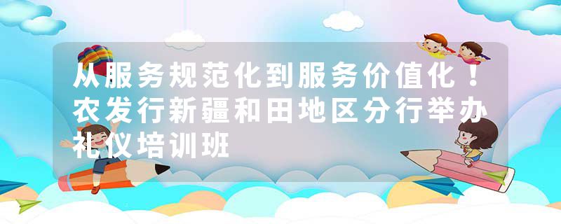 从服务规范化到服务价值化！农发行新疆和田地区分行举办礼仪培训班