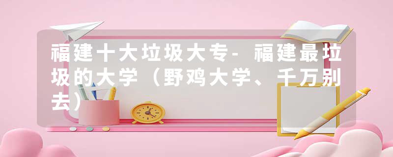 福建十大垃圾大专-福建最垃圾的大学（野鸡大学、千万别去）