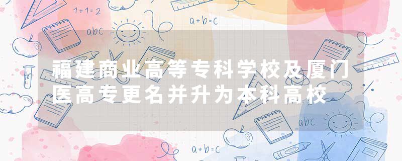 福建商业高等专科学校及厦门医高专更名并升为本科高校