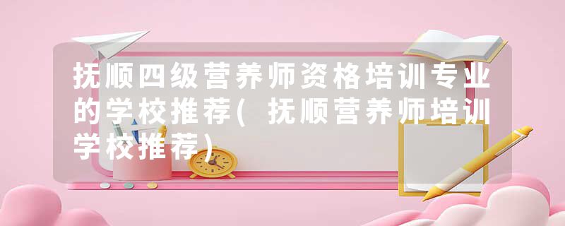 抚顺四级营养师资格培训专业的学校推荐(抚顺营养师培训学校推荐)