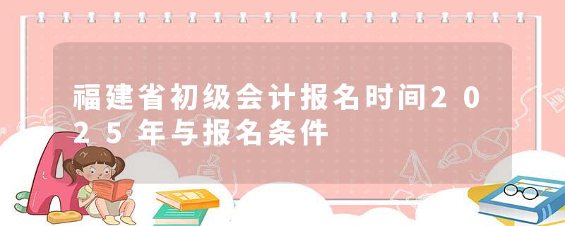 福建省初级会计报名时间2025年与报名条件