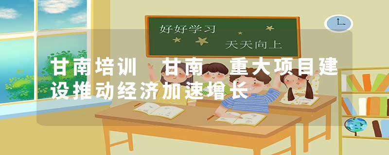 甘南培训 甘南 重大项目建设推动经济加速增长