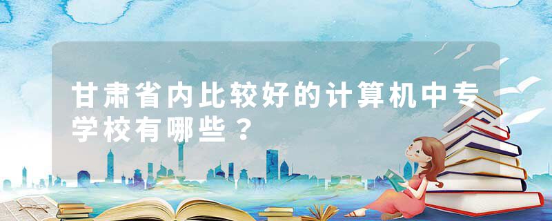 甘肃省内比较好的计算机中专学校有哪些？