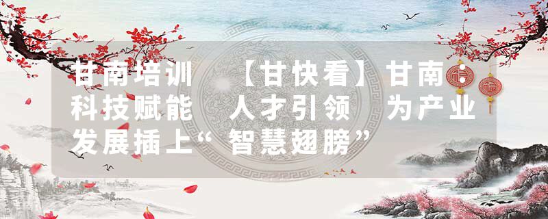 甘南培训 【甘快看】甘南：科技赋能 人才引领 为产业发展插上“智慧翅膀”