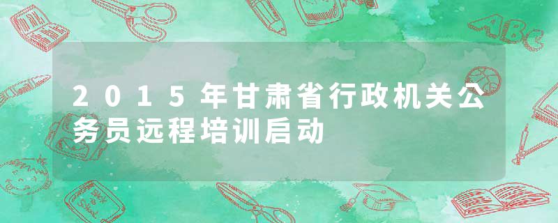 2015年甘肃省行政机关公务员远程培训启动