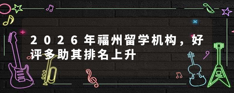 2026年福州留学机构，好评多助其排名上升