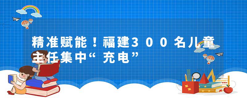 精准赋能！福建300名儿童主任集中“充电”
