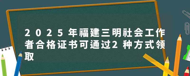 2025年福建三明社会工作者合格证书可通过2种方式领取
