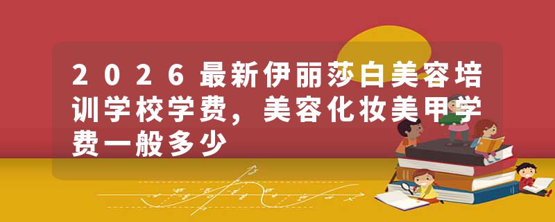 2026最新伊丽莎白美容培训学校学费,美容化妆美甲学费一般多少