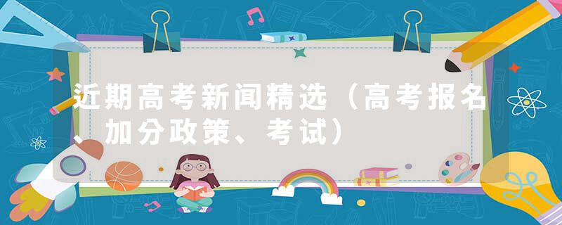 近期高考新闻精选（高考报名、加分政策、考试）