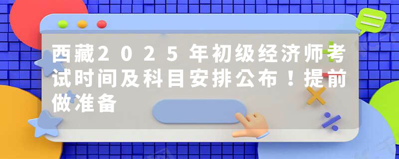 西藏2025年初级经济师考试时间及科目安排公布！提前做