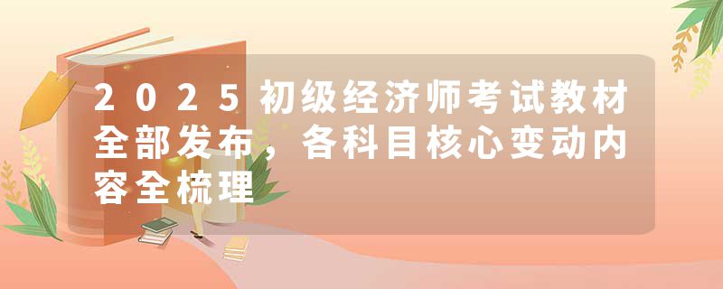 2025初级经济师考试教材全部发布，各科目核心变动内容全梳理