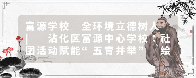 富源学校 全环境立德树人 | 沾化区富源中心学校：社团活动赋能“五育并举” 绘就育人新画卷