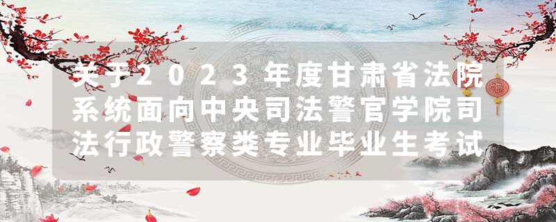 关于2023年度甘肃省法院系统面向中央司法警官学院司法行政警察类专业毕业生考试录用公务员（人民警察）拟录用人员公示