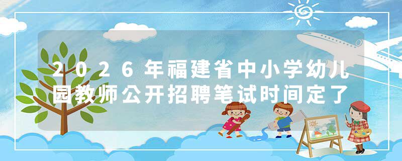 2026年福建省中小学幼儿园教师公开招聘笔试时间定了
