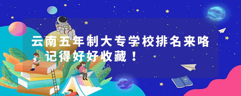 云南五年制大专学校排名来咯，记得好好收藏！