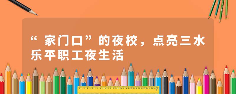 “家门口”的夜校，点亮三水乐平职工夜生活