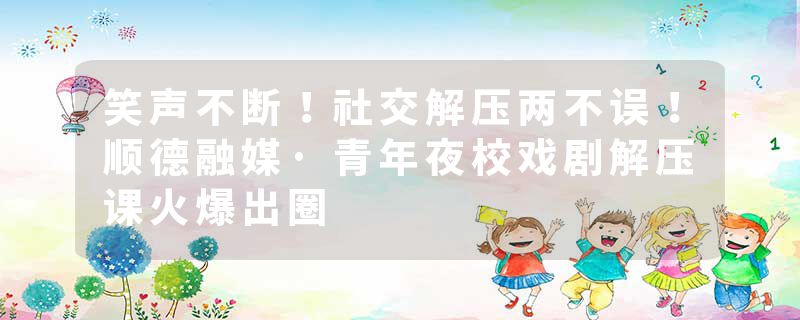 笑声不断！社交解压两不误！顺德融媒·青年夜校戏剧解压课火爆出圈