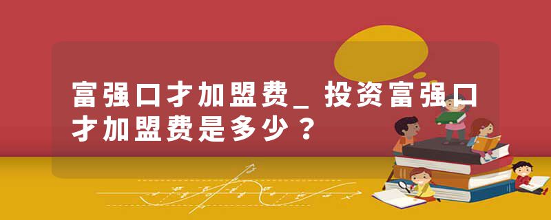 富强口才加盟费_投资富强口才加盟费是多少？