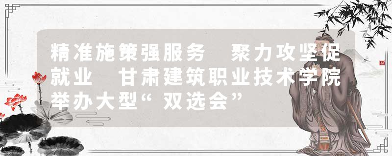 精准施策强服务 聚力攻坚促就业 甘肃建筑职业技术学院举办大型“双选会”