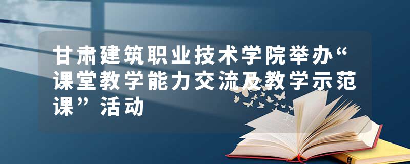 甘肃建筑职业技术学院举办“课堂教学能力交流及教学示范课”活动