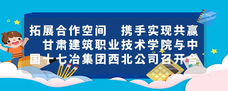 拓展合作空间 携手实现共赢 甘肃建筑职业技术学院与中国十七冶集团西北公司召开合作座谈交流会