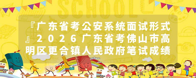 『广东省考公安系统面试形式』2026广东省考佛山市高明区更合镇人民政府笔试成绩查询时间+官网入口