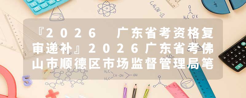 『2026 广东省考资格复审递补』2026广东省考佛山市顺德区市场监督管理局笔试成绩查询时间+官网入口