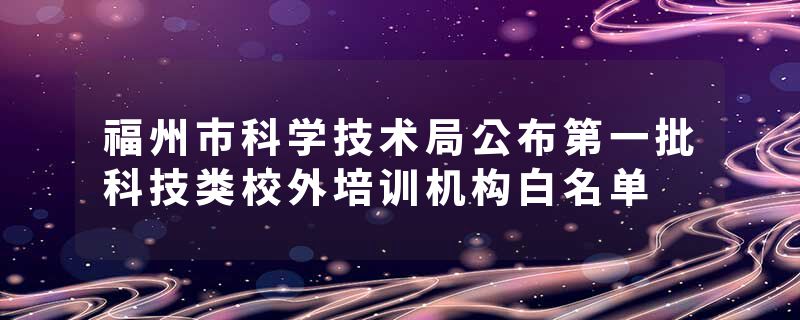 福州市科学技术局公布第一批科技类校外培训机构白名单