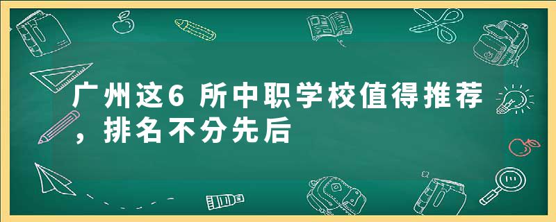 广州这6所中职学校值得推荐，排名不分先后