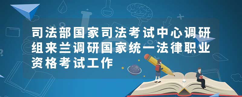 司法部国家司法考试中心调研组来兰调研国家统一法律职业资格考试工作